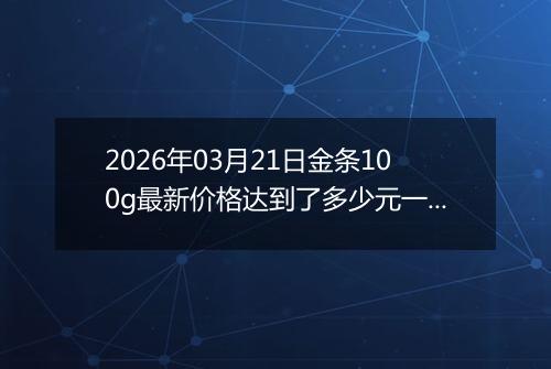 2026年03月21日金条100g最新价格达到了多少元一克
