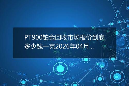 PT900铂金回收市场报价到底多少钱一克2026年04月20日