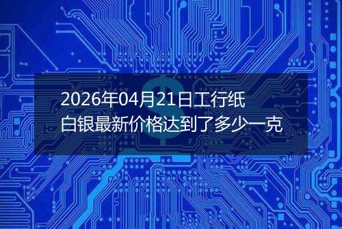 2026年04月21日工行纸白银最新价格达到了多少一克