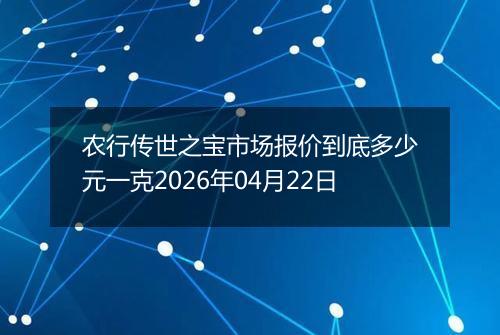 农行传世之宝市场报价到底多少元一克2026年04月22日