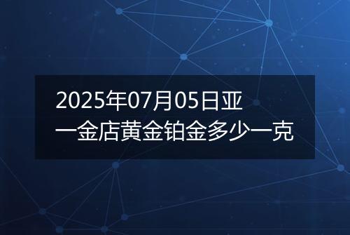 2025年07月05日亚一金店黄金铂金多少一克