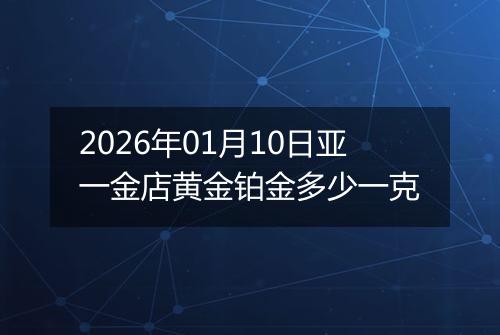 2026年01月10日亚一金店黄金铂金多少一克