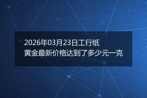 2026年03月23日工行纸黄金最新价格达到了多少元一克