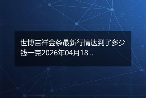 世博吉祥金条最新行情达到了多少钱一克2026年04月18日