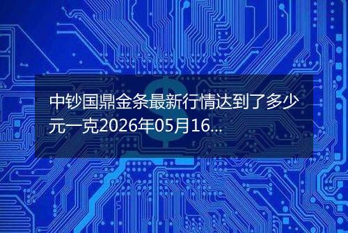 中钞国鼎金条最新行情达到了多少元一克2026年05月16日