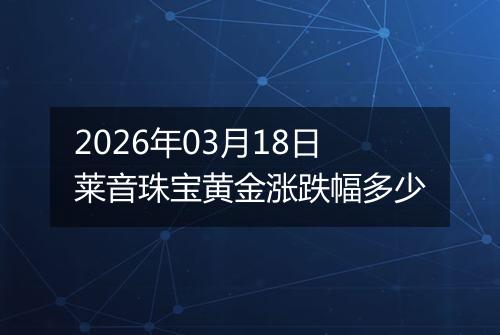 2026年03月18日莱音珠宝黄金涨跌幅多少