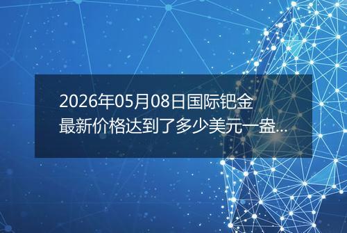 2026年05月08日国际钯金最新价格达到了多少美元一盎司