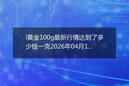 i黄金100g最新行情达到了多少钱一克2026年04月17日
