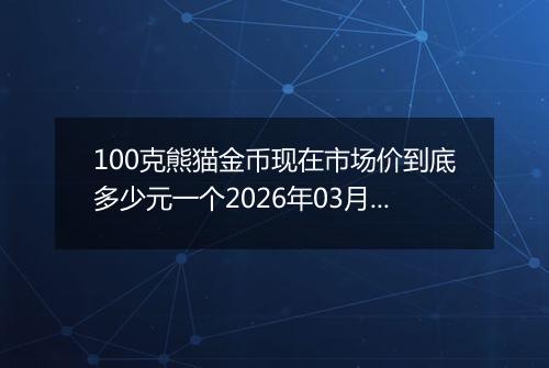 100克熊猫金币现在市场价到底多少元一个2026年03月23日