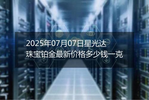 2025年07月07日星光达珠宝铂金最新价格多少钱一克