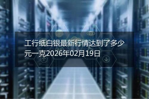 工行纸白银最新行情达到了多少元一克2026年02月19日