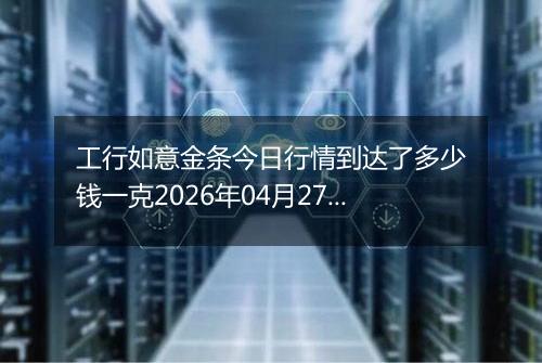 工行如意金条今日行情到达了多少钱一克2026年04月27日