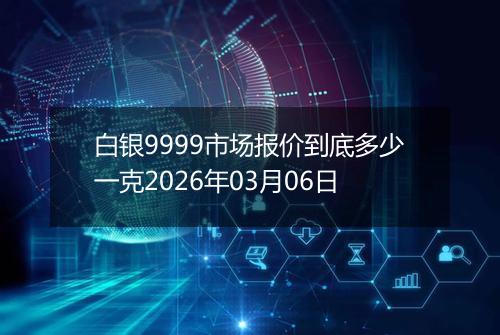 白银9999市场报价到底多少一克2026年03月06日