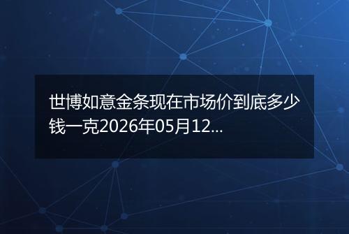 世博如意金条现在市场价到底多少钱一克2026年05月12日