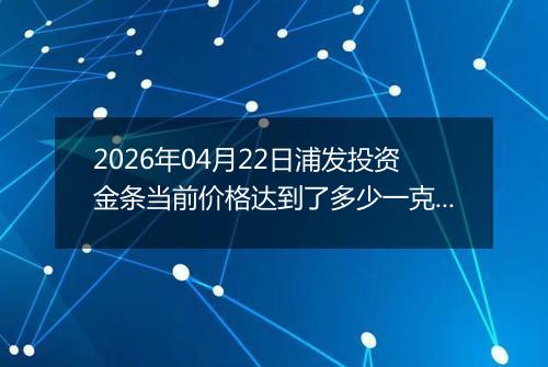 2026年04月22日浦发投资金条当前价格达到了多少一克2026年04月22日