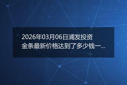 2026年03月06日浦发投资金条最新价格达到了多少钱一克