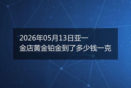 2026年05月13日亚一金店黄金铂金到了多少钱一克