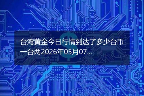 台湾黄金今日行情到达了多少台币一台两2026年05月07日