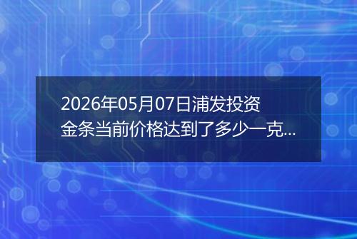 2026年05月07日浦发投资金条当前价格达到了多少一克2026年05月07日