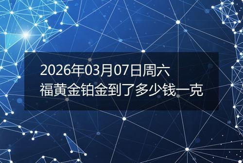 2026年03月07日周六福黄金铂金到了多少钱一克