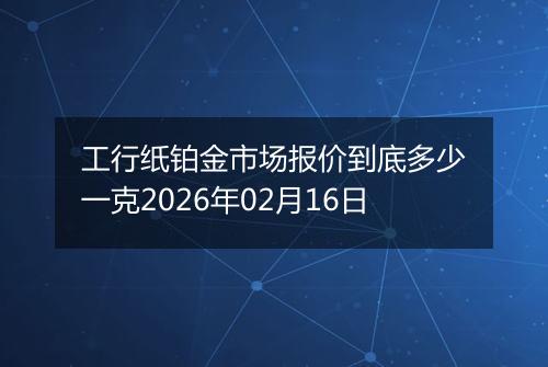 工行纸铂金市场报价到底多少一克2026年02月16日