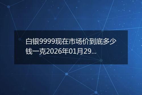 白银9999现在市场价到底多少钱一克2026年01月29日
