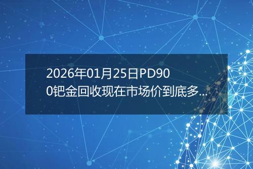 2026年01月25日PD900钯金回收现在市场价到底多少钱一克