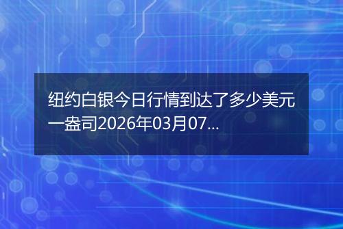 纽约白银今日行情到达了多少美元一盎司2026年03月07日