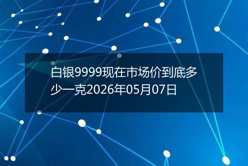白银9999现在市场价到底多少一克2026年05月07日