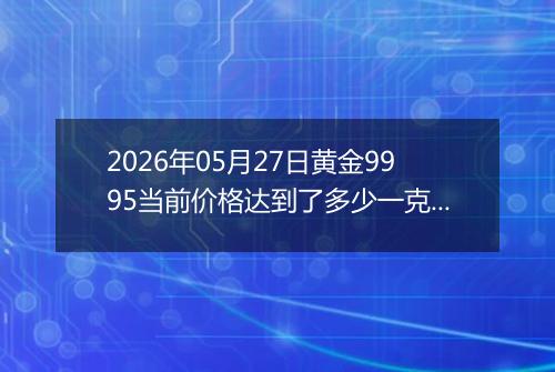 2026年05月27日黄金9995当前价格达到了多少一克2026年05月27日