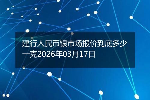 建行人民币银市场报价到底多少一克2026年03月17日
