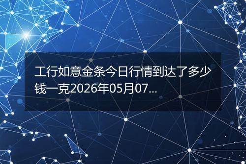 工行如意金条今日行情到达了多少钱一克2026年05月07日