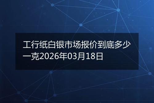 工行纸白银市场报价到底多少一克2026年03月18日