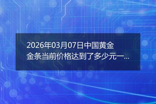 2026年03月07日中国黄金金条当前价格达到了多少元一克2026年03月07日