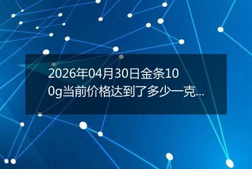 2026年04月30日金条100g当前价格达到了多少一克2026年04月30日