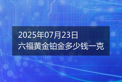 2025年07月23日六福黄金铂金多少钱一克