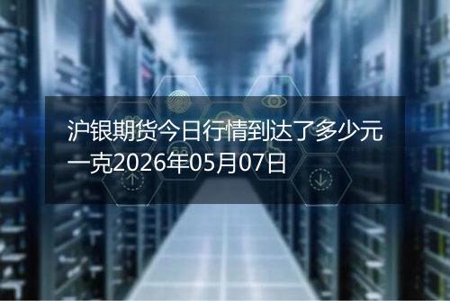 沪银期货今日行情到达了多少元一克2026年05月07日