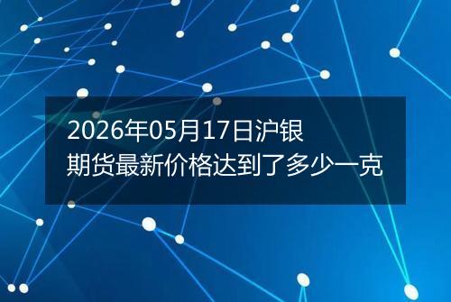 2026年05月17日沪银期货最新价格达到了多少一克