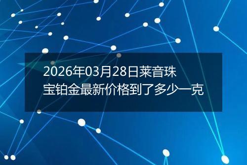 2026年03月28日莱音珠宝铂金最新价格到了多少一克