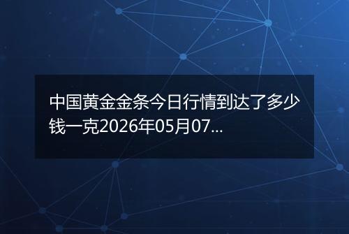 中国黄金金条今日行情到达了多少钱一克2026年05月07日