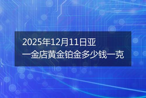 2025年12月11日亚一金店黄金铂金多少钱一克