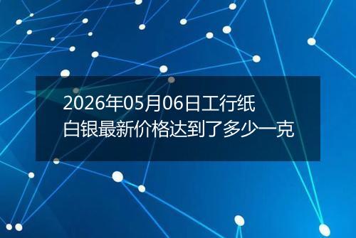 2026年05月06日工行纸白银最新价格达到了多少一克