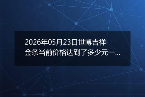 2026年05月23日世博吉祥金条当前价格达到了多少元一克2026年05月23日