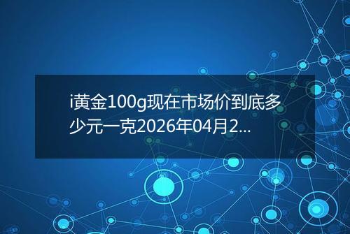 i黄金100g现在市场价到底多少元一克2026年04月26日