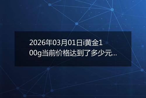2026年03月01日i黄金100g当前价格达到了多少元一克2026年03月01日