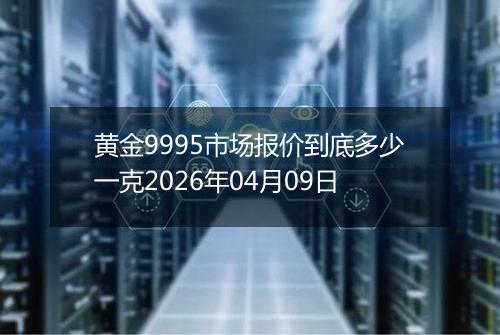 黄金9995市场报价到底多少一克2026年04月09日