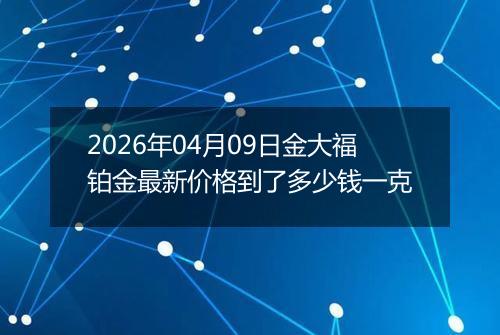 2026年04月09日金大福铂金最新价格到了多少钱一克