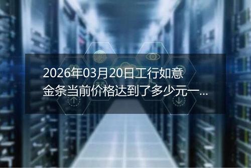 2026年03月20日工行如意金条当前价格达到了多少元一克2026年03月20日