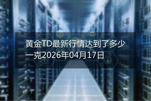 黄金TD最新行情达到了多少一克2026年04月17日