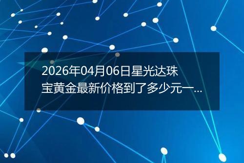 2026年04月06日星光达珠宝黄金最新价格到了多少元一克